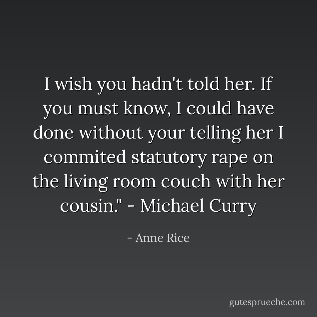 I wish you hadn't told her. If you must know, I could have done without your telling her I commited statutory rape on the living room couch with her cousin." - Michael Curry - Anne Rice