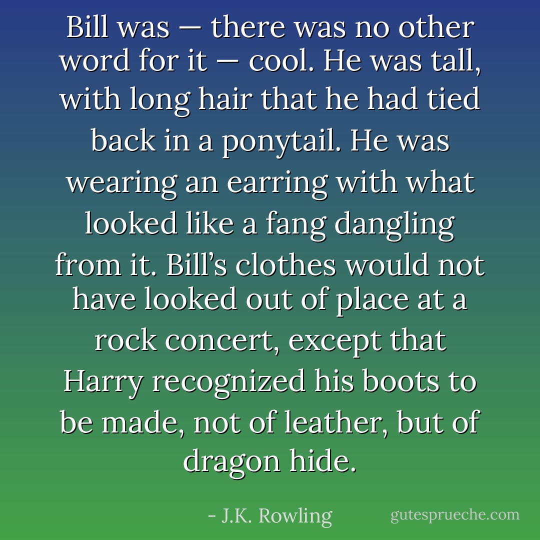 Bill was — there was no other word for it — <i>cool</i>. He was tall, with long hair that he had tied back in a ponytail. He was wearing an earring with what looked like a fang dangling from it. Bill’s clothes would not have looked out of place at a rock concert, except that Harry recognized his boots to be made, not of leather, but of dragon hide. - J.K. Rowling