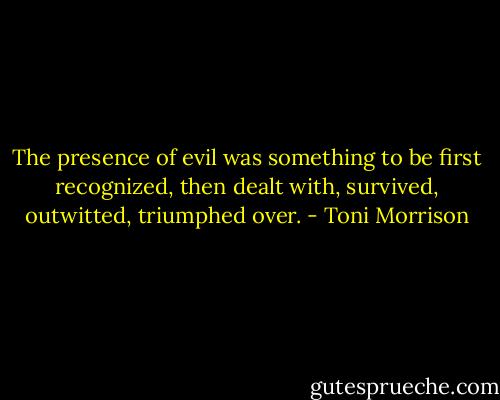 The presence of evil was something to be first recognized, then dealt with, survived, outwitted, triumphed over. - Toni Morrison