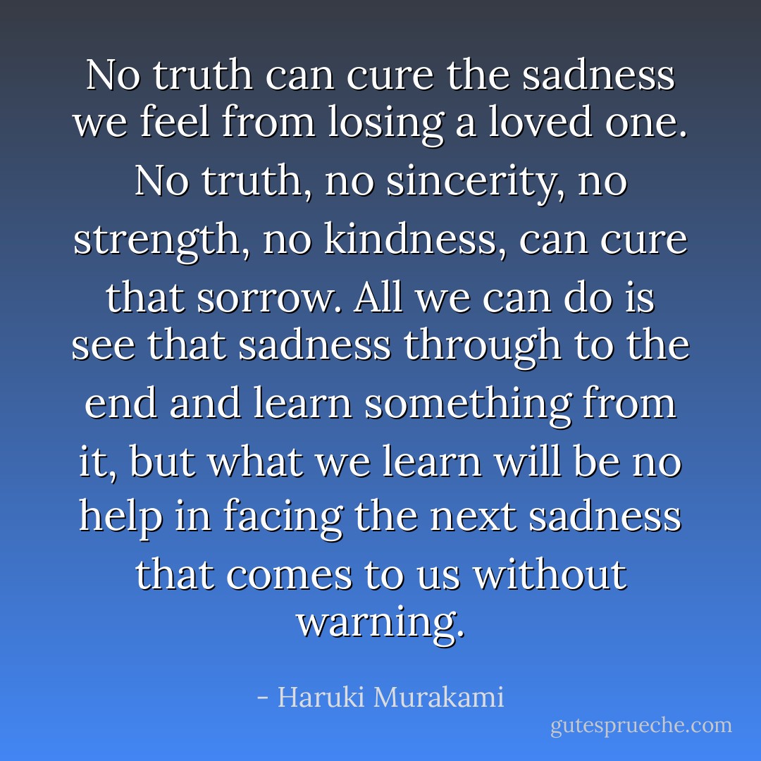 No truth can cure the sadness we feel from losing a loved one. No truth, no sincerity, no strength, no kindness, can cure that sorrow. All we can do is see that sadness through to the end and<br />learn something from it, but what we learn will be no help in facing the next sadness that comes to us without warning. - Haruki Murakami