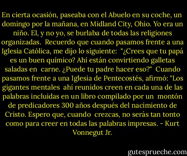 En cierta ocasión, paseaba con el Abuelo en su coche, un <br />domingo por la mañana, en Midland City, Ohio. Yo era un niño. El, y no yo, se burlaba de todas las religiones organizadas. <br />Recuerdo que cuando pasamos frente a una Iglesia Católica, me dijo lo siguiente: <br />"¿Crees que tu papá es un buen químico? Ahí están convirtiendo galletas saladas en <br />carne. ¿Puede tu padre hacer eso?" <br />Cuando pasamos frente a una Iglesia de Pentecostés, afirmó: "Los gigantes mentales <br />ahí reunidos creen en cada una de las palabras incluidas en un libro compilado por un <br />montón de predicadores 300 años después del nacimiento de Cristo. Espero que, cuando <br />crezcas, no serás tan tonto como para creer en todas las palabras impresas. - Kurt Vonnegut Jr.