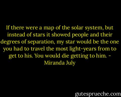If there were a map of the solar system, but instead of stars it showed people and their degrees of separation, my star would be the one you had to travel the most light-years from to get to his. You would die getting to him. - Miranda July