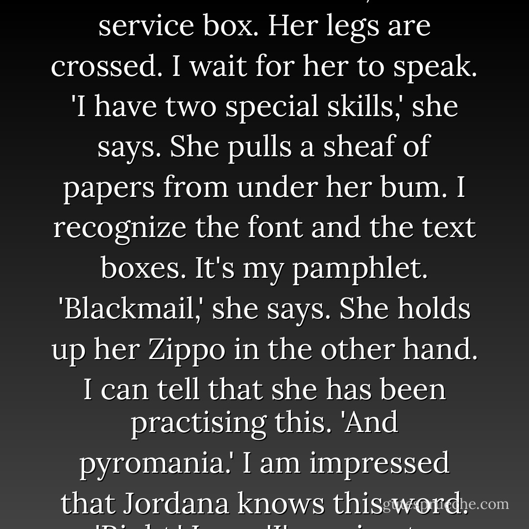 Jordana is in the umpire's highchair.<br />I walk under the rugby posts and on to the tennis courts, stopping a few metres in front of her, in the service box.<br />Her legs are crossed.<br />I wait for her to speak.<br />'I have two special skills,' she says.<br />She pulls a sheaf of papers from under her bum. I recognize the font and the text boxes. It's my pamphlet.<br />'Blackmail,' she says.<br />She holds up her Zippo in the other hand. I can tell that she has been practising this.<br />'And pyromania.'<br />I am impressed that Jordana knows this word.<br />'Right,' I say.<br />'I'm going to blackmail you, Ol.'<br />I feel powerless. She is in a throne.<br />'Okay,' I say. - Joe Dunthorne