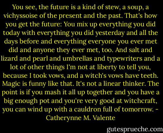 You see, the future is a kind of stew, a soup, a vichyssoise of the present and the past. That's how you get the future: You mix up everything you did today with everything you did yesterday and all the days before and everything everyone you ever met did and anyone they ever met, too. And salt and lizard and pearl and umbrellas and typewriters and a lot of other things I'm not at liberty to tell you, because I took vows, and a witch's vows have teeth. Magic is funny like that. It's not a linear thinker. The point is if you mash it all up together and you have a big enough pot and you're very good at witchcraft, you can wind up with a cauldron full of tomorrow. - Catherynne M. Valente