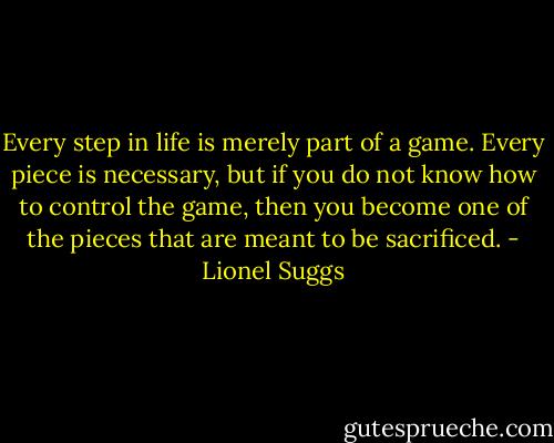 Every step in life is merely part of a game. Every piece is necessary, but if you do not know how to control the game, then you become one of the pieces that are meant to be sacrificed. - Lionel Suggs
