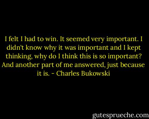 I felt I had to win. It seemed very important. I didn't know why it was important and I kept thinking, why do I think this is so important? And another part of me answered, just because it is. - Charles Bukowski
