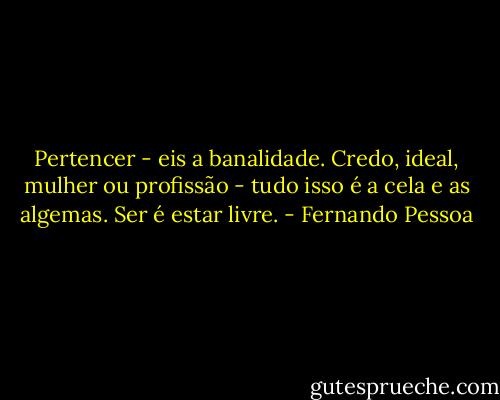 Pertencer - eis a banalidade. Credo, ideal, mulher ou profissão - tudo isso é a cela e as algemas. Ser é estar livre. - Fernando Pessoa