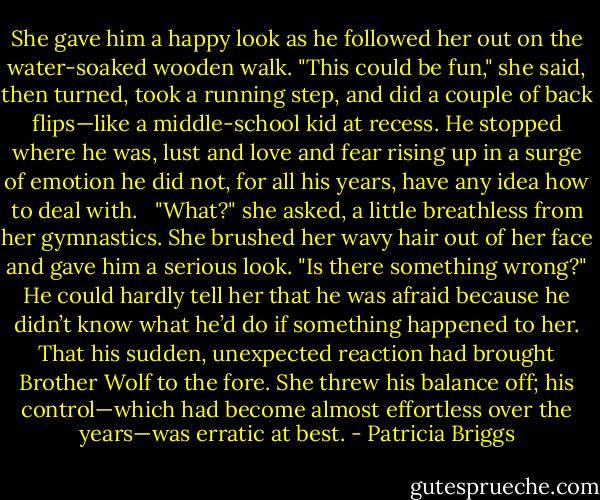She gave him a happy look as he followed her out on the water-soaked wooden walk. "This could be fun," she said, then turned, took a running step, and did a couple of back flips—like a middle-school kid at recess. He stopped where he was, lust and love and fear rising up in a surge of emotion he did not, for all his years, have any idea how to deal with. <br /><br />"What?" she asked, a little breathless from her gymnastics. She brushed her wavy hair out of her face and gave him a serious look. "Is there something wrong?" He could hardly tell her that he was afraid because he didn’t know what he’d do if something happened to her. That his sudden, unexpected reaction had brought Brother Wolf to the fore. She threw his balance off; his control—which had become almost effortless over the years—was erratic at best. - Patricia Briggs
