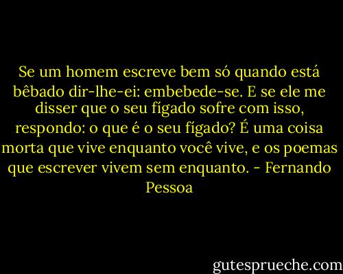 Se um homem escreve bem só quando está bêbado dir-lhe-ei: embebede-se. E se ele me disser que o seu fígado sofre com isso, respondo: o que é o seu fígado? É uma coisa morta que vive enquanto você vive, e os poemas que escrever vivem sem enquanto. - Fernando Pessoa