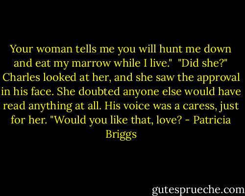 Your woman tells me you will hunt me down and eat my marrow while I live."<br /><br />"Did she?" Charles looked at her, and she saw the approval in his face. She doubted anyone else would have read anything at all. His voice was a caress, just for her. "Would you like that, love? - Patricia Briggs