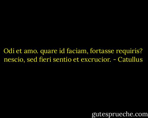 Odi et amo. quare id faciam, fortasse requiris?<br />nescio, sed fieri sentio et excrucior. - Catullus