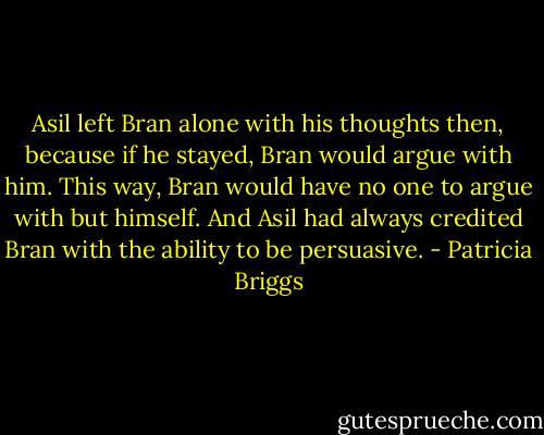 Asil left Bran alone with his thoughts then, because if he stayed, Bran would argue with him. This way, Bran would have no one to argue with but himself. And Asil had always credited Bran with the ability to be persuasive. - Patricia Briggs