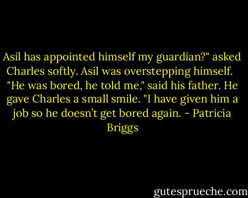 Asil has appointed himself my guardian?" asked Charles softly. Asil was overstepping himself. <br /><br />"He was bored, he told me," said his father. He gave Charles a small smile. "I have given him a job so he doesn’t get bored again. - Patricia Briggs
