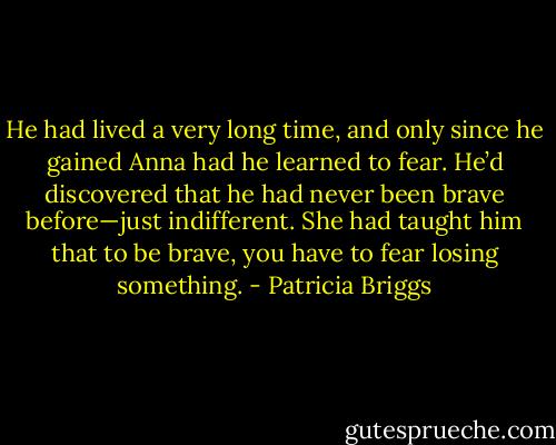 He had lived a very long time, and only since he gained Anna had he learned to fear. He’d discovered that he had never been brave before—just indifferent. She had taught him that to be brave, you have to fear losing something. - Patricia Briggs