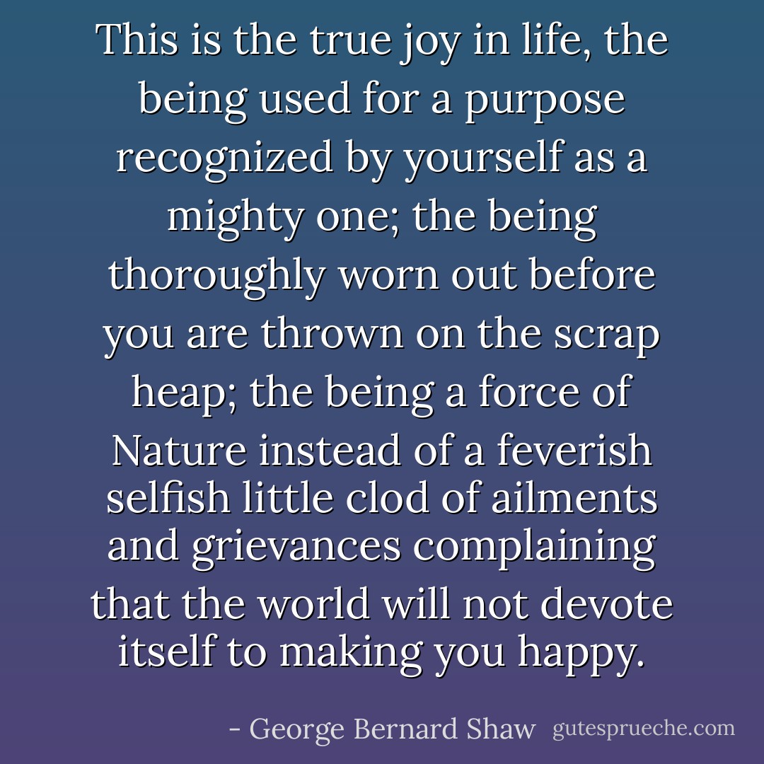 This is the true joy in life, the being used for a purpose recognized by yourself as a mighty one; the being thoroughly worn out before you are thrown on the scrap heap; the being a force of Nature instead of a feverish selfish little clod of ailments and grievances complaining that the world will not devote itself to making you happy. - George Bernard Shaw
