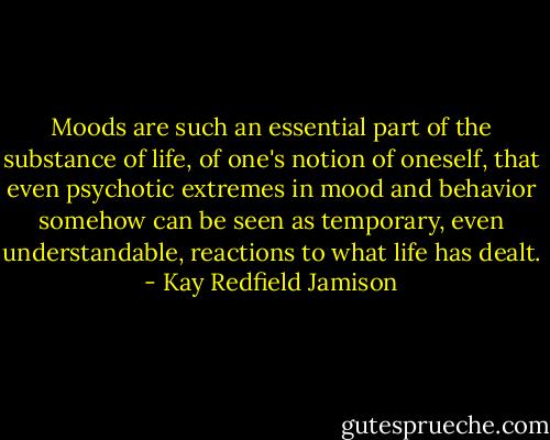 Moods are such an essential part of the substance of life, of one's notion of oneself, that even psychotic extremes in mood and behavior somehow can be seen as temporary, even understandable, reactions to what life has dealt. - Kay Redfield Jamison