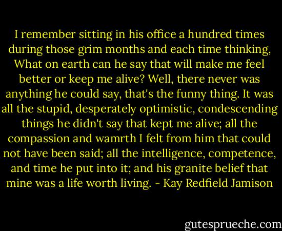 I remember sitting in his office a hundred times during those grim months and each time thinking, What on earth can he say that will make me feel better or keep me alive? Well, there never was anything he could say, that's the funny thing. It was all the stupid, desperately optimistic, condescending things he didn't say that kept me alive; all the compassion and wamrth I felt from him that could not have been said; all the intelligence, competence, and time he put into it; and his granite belief that mine was a life worth living. - Kay Redfield Jamison
