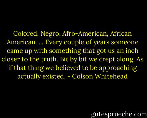 Colored, Negro, Afro-American, African American. ... Every couple of years someone came up with something that got us an inch closer to the truth. Bit by bit we crept along. As if that thing we believed to be approaching actually existed. - Colson Whitehead