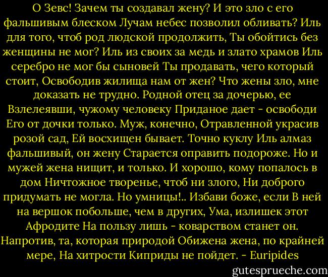 О Зевс! Зачем ты создавал жену?<br />И это зло с его фальшивым блеском<br />Лучам небес позволил обливать?<br />Иль для того, чтоб род людской продолжить,<br />Ты обойтись без женщины не мог?<br />Иль из своих за медь и злато храмов<br />Иль серебро не мог бы сыновей<br />Ты продавать, чего который стоит,<br />Освободив жилища нам от жен?<br />Что жены зло, мне доказать не трудно.<br />Родной отец за дочерью, ее<br />Взлелеявши, чужому человеку<br />Приданое дает - освободи<br />Его от дочки только. Муж, конечно,<br />Отравленной украсив розой сад,<br />Ей восхищен бывает. Точно куклу<br />Иль алмаз фальшивый, он жену<br />Старается оправить подороже.<br />Но и мужей жена нищит, и только.<br />И хорошо, кому попалось в дом<br />Ничтожное творенье, чтоб ни злого,<br />Ни доброго придумать не могла.<br />Но умницы!.. Избави боже, если<br />В ней на вершок побольше, чем в других,<br />Ума, излишек этот Афродите<br />На пользу лишь - коварством станет он.<br />Напротив, та, которая природой<br />Обижена жена, по крайней мере,<br />На хитрости Киприды не пойдет. - Euripides