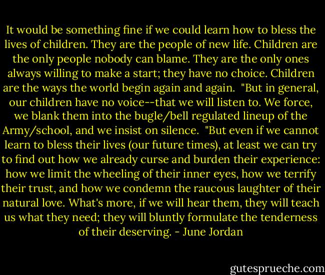 It would be something fine if we could learn how to bless the lives of children. They are the people of new life. Children are the only people nobody can blame. They are the only ones always willing to make a start; they have no choice. Children are the ways the world begin again and again.<br /><br />"But in general, our children have no voice--that we will listen to. We force, we blank them into the bugle/bell regulated lineup of the Army/school, and we insist on silence.<br /><br />"But even if we cannot learn to bless their lives (our future times), at least we can try to find out how we already curse and burden their experience: how we limit the wheeling of their inner eyes, how we terrify their trust, and how we condemn the raucous laughter of their natural love. What's more, if we will hear them, they will teach us what they need; they will bluntly formulate the tenderness of their deserving. - June Jordan