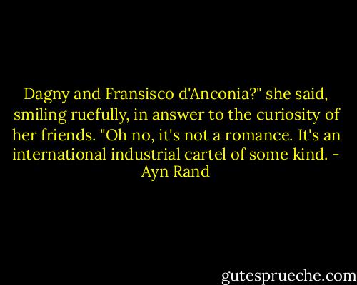 Dagny and Fransisco d'Anconia?" she said, smiling ruefully, in answer to the curiosity of her friends. "Oh no, it's not a romance. It's an international industrial cartel of some kind. - Ayn Rand