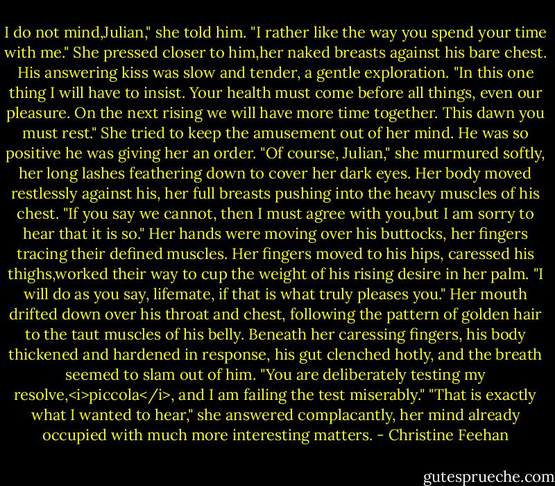 I do not mind,Julian," she told him. "I rather like the way you spend your time with me." She pressed closer to him,her naked breasts against his bare chest.<br />His answering kiss was slow and tender, a gentle exploration. "In this one thing I will have to insist. Your health must come before all things, even our pleasure. On the next rising we will have more time together. This dawn you must rest."<br />She tried to keep the amusement out of her mind. He was so positive he was giving her an order. "Of course, Julian," she murmured softly, her long lashes feathering down to cover her dark eyes. Her body moved restlessly against his, her full breasts pushing into the heavy muscles of his chest. "If you say we cannot, then I must agree with you,but I am sorry to hear that it is so." Her hands were moving over his buttocks, her fingers tracing their defined muscles. Her fingers moved to his hips, caressed his thighs,worked their way to cup the weight of his rising desire in her palm. "I will do as you say, lifemate, if that is what truly pleases you." Her mouth drifted down over his throat and chest, following the pattern of golden hair to the taut muscles of his belly.<br />Beneath her caressing fingers, his body thickened and hardened in response, his gut clenched hotly, and the breath seemed to slam out of him. "You are deliberately testing my resolve,<i>piccola</i>, and I am failing the test miserably."<br />"That is exactly what I wanted to hear," she answered complacantly, her mind already occupied with much more interesting matters. - Christine Feehan