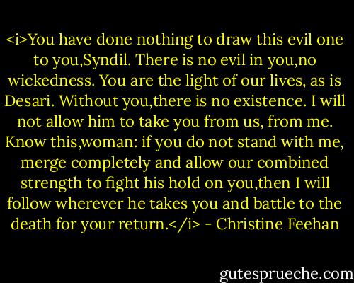 <i>You have done nothing to draw this evil one to you,Syndil. There is no evil in you,no wickedness. You are the light of our lives, as is Desari. Without you,there is no existence. I will not allow him to take you from us, from me. Know this,woman: if you do not stand with me, merge completely and allow our combined strength to fight his hold on you,then I will follow wherever he takes you and battle to the death for your return.</i> - Christine Feehan