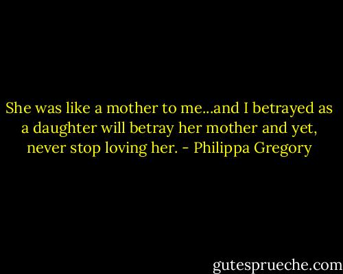 She was like a mother to me...and I betrayed as a daughter will betray her mother and yet, never stop loving her. - Philippa Gregory