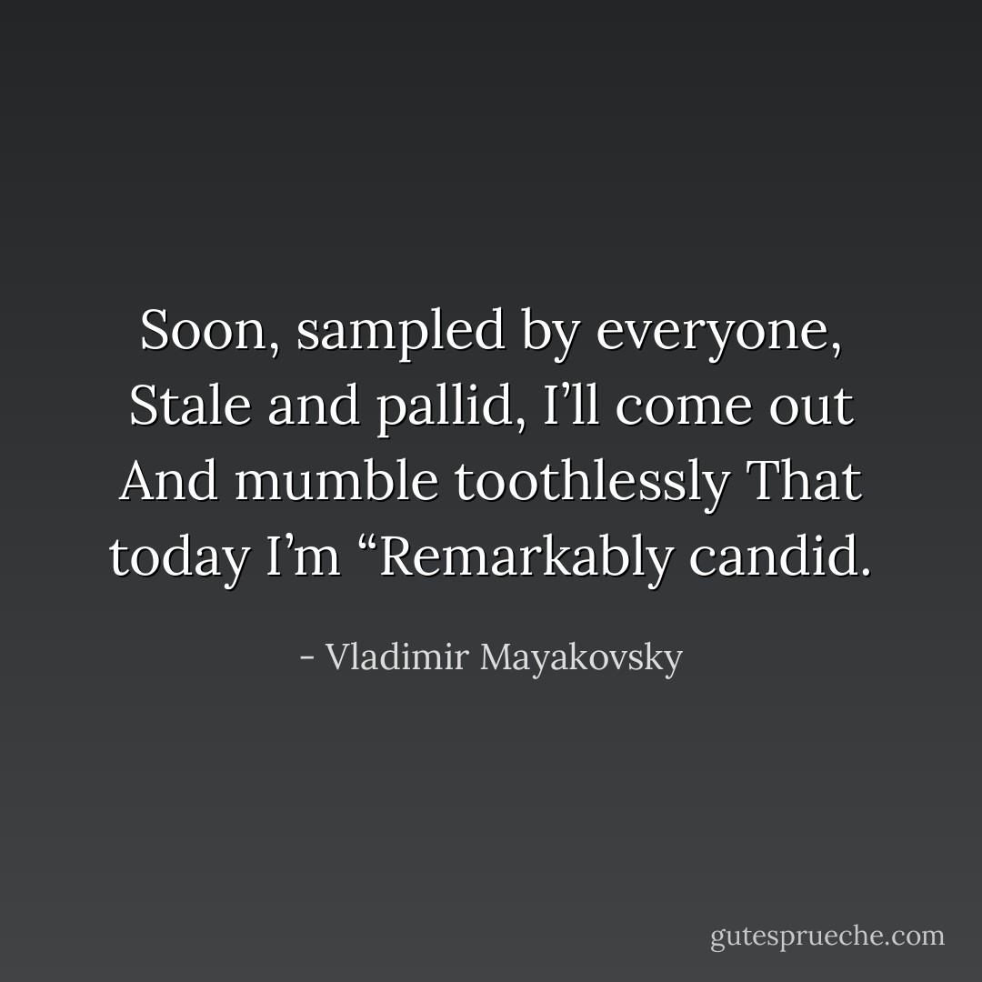 Soon, sampled by everyone,<br />Stale and pallid,<br />I’ll come out<br />And mumble toothlessly<br />That today I’m<br />“Remarkably candid. - Vladimir Mayakovsky