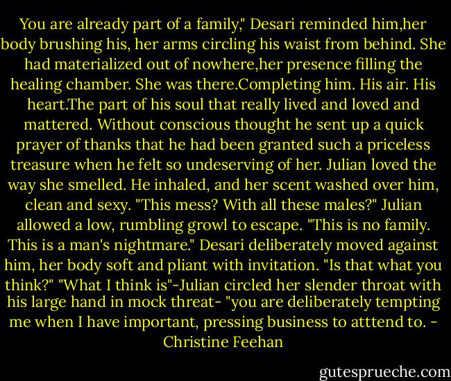 You are already part of a family," Desari reminded him,her body brushing his, her arms circling his waist from behind. She had materialized out of nowhere,her presence filling the healing chamber.<br />She was there.Completing him. His air. His heart.The part of his soul that really lived and loved and mattered. Without conscious thought he sent up a quick prayer of thanks that he had been granted such a priceless treasure when he felt so undeserving of her.<br />Julian loved the way she smelled. He inhaled, and her scent washed over him, clean and sexy. "This mess? With all these males?" Julian allowed a low, rumbling growl to escape. "This is no family. This is a man's nightmare."<br />Desari deliberately moved against him, her body soft and pliant with invitation. "Is that what you think?"<br />"What I think is"-Julian circled her slender throat with his large hand in mock threat- "you are deliberately tempting me when I have important, pressing business to atttend to. - Christine Feehan