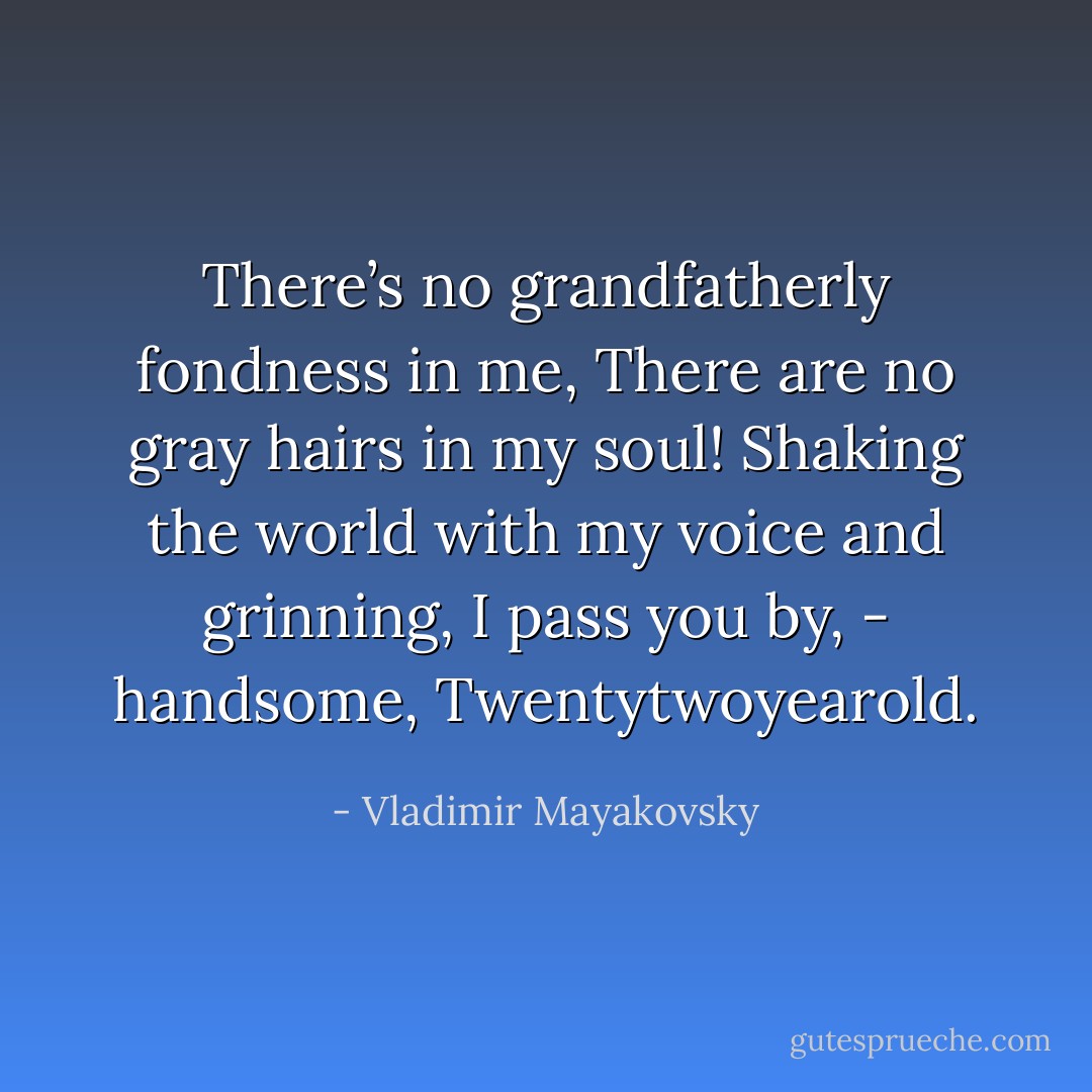 There’s no grandfatherly fondness in me,<br />There are no gray hairs in my soul!<br />Shaking the world with my voice and grinning,<br />I pass you by, - handsome,<br />Twentytwoyearold. - Vladimir Mayakovsky