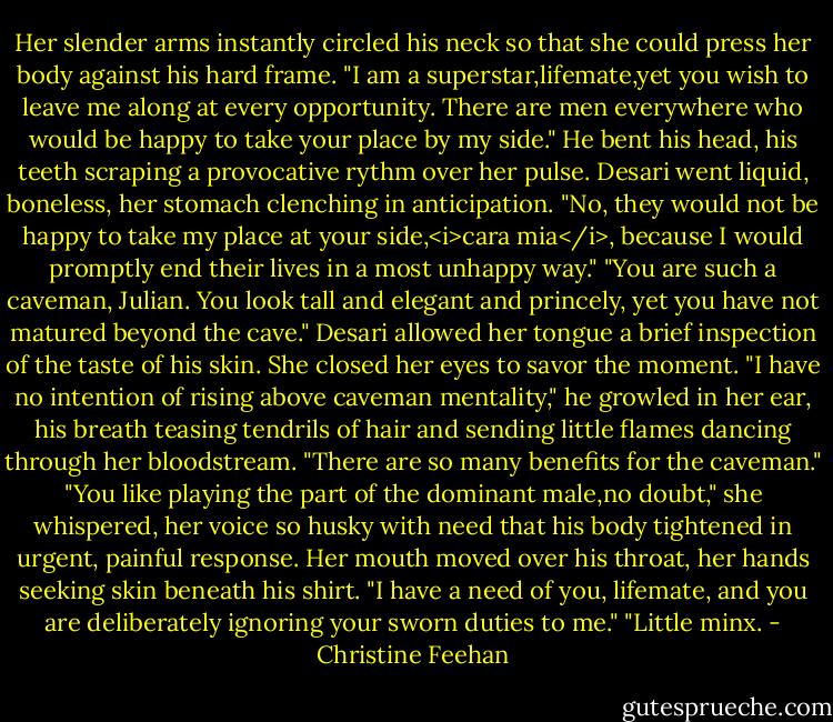 Her slender arms instantly circled his neck so that she could press her body against his hard frame. "I am a superstar,lifemate,yet you wish to leave me along at every opportunity. There are men everywhere who would be happy to take your place by my side."<br />He bent his head, his teeth scraping a provocative rythm over her pulse. Desari went liquid, boneless, her stomach clenching in anticipation. "No, they would not be happy to take my place at your side,<i>cara mia</i>, because I would promptly end their lives in a most unhappy way."<br />"You are such a caveman, Julian. You look tall and elegant and princely, yet you have not matured beyond the cave." Desari allowed her tongue a brief inspection of the taste of his skin. She closed her eyes to savor the moment.<br />"I have no intention of rising above caveman mentality," he growled in her ear, his breath teasing tendrils of hair and sending little flames dancing through her bloodstream. "There are so many benefits for the caveman."<br />"You like playing the part of the dominant male,no doubt," she whispered, her voice so husky with need that his body tightened in urgent, painful response. Her mouth moved over his throat, her hands seeking skin beneath his shirt. "I have a need of you, lifemate, and you are deliberately ignoring your sworn duties to me."<br />"Little minx. - Christine Feehan