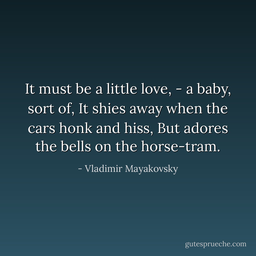 It must be a little love, - a baby, sort of,<br />It shies away when the cars honk and hiss,<br />But adores the bells on the horse-tram. - Vladimir Mayakovsky