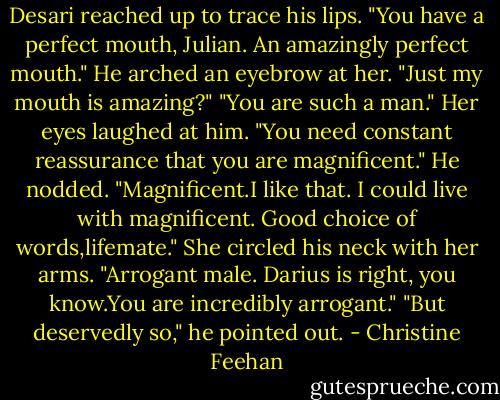 Desari reached up to trace his lips. "You have a perfect mouth, Julian. An amazingly perfect mouth."<br />He arched an eyebrow at her. "Just my mouth is amazing?"<br />"You are such a man." Her eyes laughed at him. "You need constant reassurance that you are magnificent."<br />He nodded. "Magnificent.I like that. I could live with magnificent. Good choice of words,lifemate."<br />She circled his neck with her arms. "Arrogant male. Darius is right, you know.You are incredibly arrogant."<br />"But deservedly so," he pointed out. - Christine Feehan