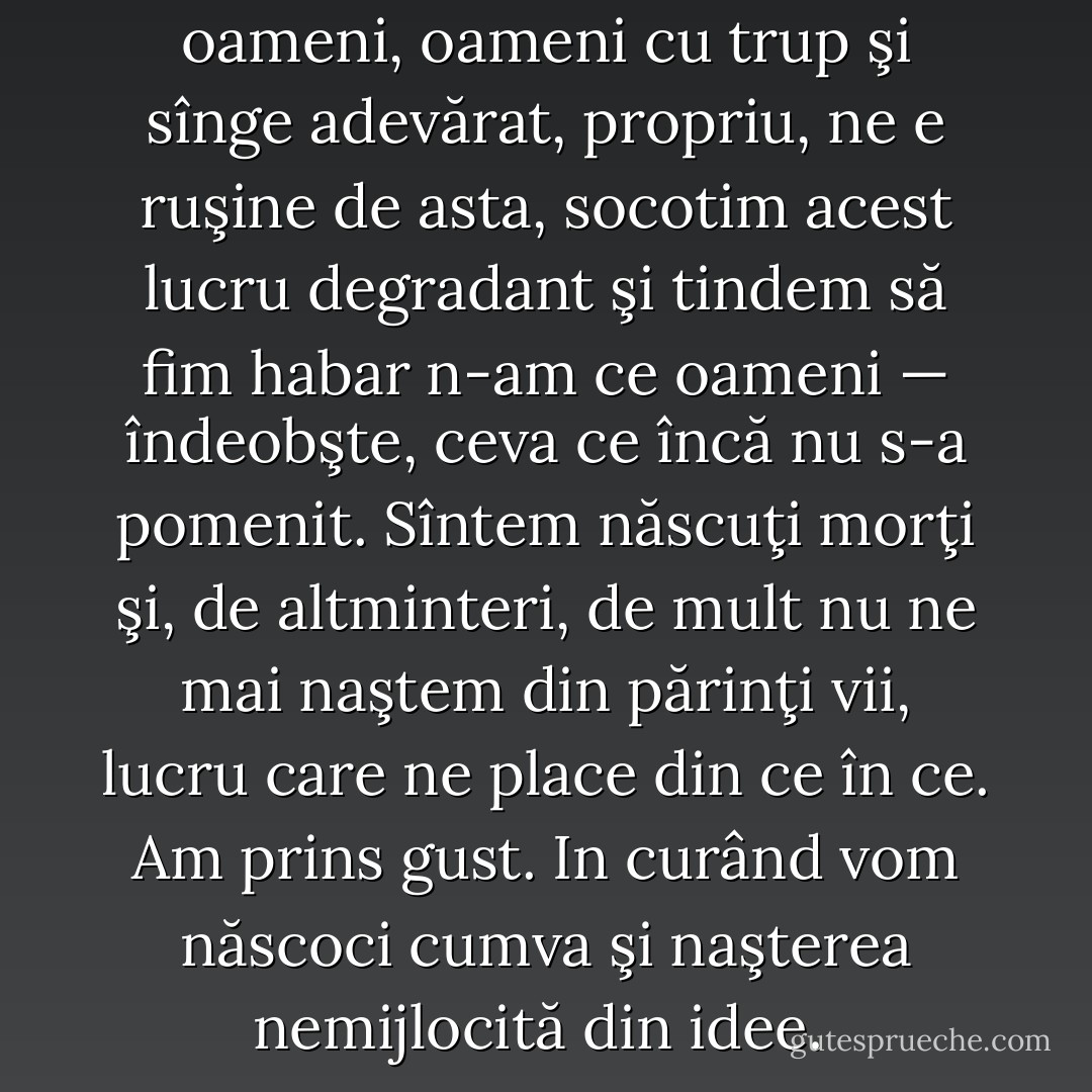 Nouă ne e penibil pînă şi să fim oameni, oameni cu trup şi sînge adevărat, propriu, ne e ruşine de asta, socotim acest lucru degradant şi tindem să fim habar n-am ce oameni — îndeobşte, ceva ce încă nu s-a pomenit. Sîntem născuţi morţi şi, de altminteri, de mult nu ne mai naştem din părinţi vii, lucru care ne place din ce în ce. Am prins gust. In curând vom născoci cumva şi naşterea nemijlocită din idee.  - Fyodor Dostoevsky