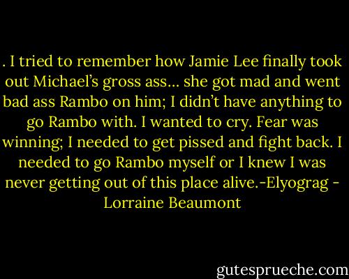 . I tried to remember how Jamie Lee finally took out Michael’s gross ass… she got mad and went bad ass Rambo on him; I didn’t have anything to go Rambo with. I wanted to cry. Fear was winning; I needed to get pissed and fight back. I needed to go Rambo myself or I knew I was never getting out of this place alive.-Elyograg - Lorraine Beaumont