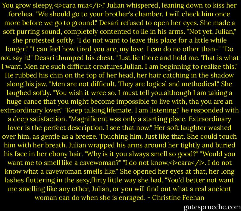 You grow sleepy,<i>cara mia</i>," Julian whispered, leaning down to kiss her forehea. "We should go to your brother's chamber. I will check him once more before we go to ground."<br />Desari refused to open her eyes. She made a soft purring sound, completely contented to lie in his arms. "Not yet, Julian," she protested softly. "I do not want to leave this place for a little while longer."<br />"I can feel how tired you are, my love. I can do no other than-"<br />"Do not say it!" Deasri thumped his chest. "Just lie there and hold me. That is what I want. Men are such difficult creatures,Julian. I am beginning to realize this."<br />He rubbed his chin on the top of her head, her hair catching in the shadow along his jaw. "Men are not difficult. They are logical and methodical."<br />She laughed softly. "You wish it wree so. I must tell you,although I am taking a huge cance that you might become impossible to live with, tha you are an extraordinary lover."<br />"Keep talking,lifemate. I am listening," he responded with a deep satisfaction. "Magnificent was only a starting place. Extraordinary lover is the perfect description. I see that now."<br />Her soft laughter washed over him, as gentle as a breeze. Touching him. Just like that. She could touch him with her breath. Julian wrapped his arms around her tightly and buried his face in her ebony hair. "Why is it you always smell so good?"<br />"Would you want me to smell like a cavewoman?"<br />"I do not know,<i>cara</i>. I do not know what a cavewoman smells like."<br />She opened her eyes at that, her long lashes fluttering in the sexy,flirty little way she had. "You'd better not want me smelling like any other, Julian, or you will find out what a real ancient woman can do when she is enraged. - Christine Feehan