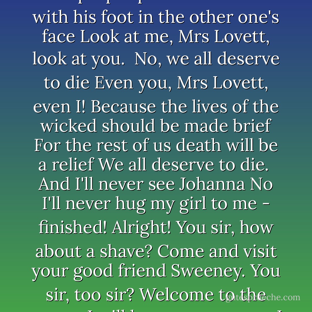 Todd:I had him!<br />His throat was there beneath my hand.<br />No, I had him!<br />His throat was there and now he'll never come again.<br />Mrs. Lovett: Easy now, hush love hush<br />I keep telling you, Whats your rush?<br />Todd: When? Why did I wait?<br />You told me to wait -<br />Now he'll never come again.<br />There's a hole in the world like a great black pit<br />And it's filled with people who are filled with shit<br />And the vermin of the world inhabit it.<br />But not for long...<br /><br />They all deserve to die.<br />Tell you why, Mrs. Lovett, tell you why.<br />Because in all of the whole human race<br />Mrs. Lovett, there are two kinds of men and only two<br />There's the one staying put in his proper place<br />And the one with his foot in the other one's face<br />Look at me, Mrs Lovett, look at you.<br /><br />No, we all deserve to die<br />Even you, Mrs Lovett, even I!<br />Because the lives of the wicked should be made brief<br />For the rest of us death will be a relief<br />We all deserve to die.<br /><br />And I'll never see Johanna<br />No I'll never hug my girl to me - finished!<br />Alright! You sir, how about a shave?<br />Come and visit your good friend Sweeney.<br />You sir, too sir? Welcome to the grave.<br /><br />I will have vengenance.<br />I will have salvation.<br />Who sir, you sir?<br />No ones in the chair, Come on! Come on!<br />Sweeney's. waiting. I want you bleeders.<br />You sir! Anybody!<br />Gentlemen now don't be shy!<br /><br />Not one man, no, nor ten men.<br />Nor a hundred can assuage me.<br />I will have you!<br />And I will get him back even as he gloats<br />In the meantime I'll practice on less honorable throats.<br />And my Lucy lies in ashes<br />And I'll never see my girl again.<br /><br />But the work waits!<br />I'm alive at last!<br />And I'm full of joy! <br /><br />ps. love the movie the performance that Johnny Depp did was amazing and he sang amazing. - Stephen Sondheim