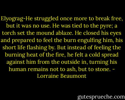 Elyograg-He struggled once more to break free, but it was no use. He was tied to the pyre; a torch set the mound ablaze. He closed his eyes and prepared to feel the burn engulfing him, his short life flashing by. But instead of feeling the burning heat of the fire, he felt a cold spread against him from the outside in, turning his human remains not to ash, but to stone. - Lorraine Beaumont