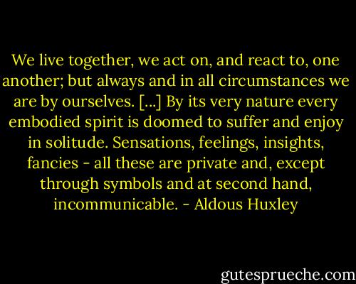 We live together, we act on, and react to, one another; but always and in all circumstances we are by ourselves. [...] By its very nature every embodied spirit is doomed to suffer and enjoy in solitude. Sensations, feelings, insights, fancies - all these are private and, except through symbols and at second hand, incommunicable. - Aldous Huxley