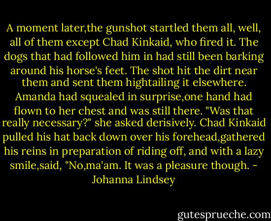 A moment later,the gunshot startled them all, well, all of them except Chad Kinkaid, who fired it. The dogs that had followed him in had still been barking around his horse's feet. The shot hit the dirt near them and sent them hightailing it elsewhere.<br />Amanda had squealed in surprise,one hand had flown to her chest and was still there. "Was that really necessary?" she asked derisively.<br />Chad Kinkaid pulled his hat back down over his forehead,gathered his reins in preparation of riding off, and with a lazy smile,said, "No,ma'am. It was a pleasure though. - Johanna Lindsey