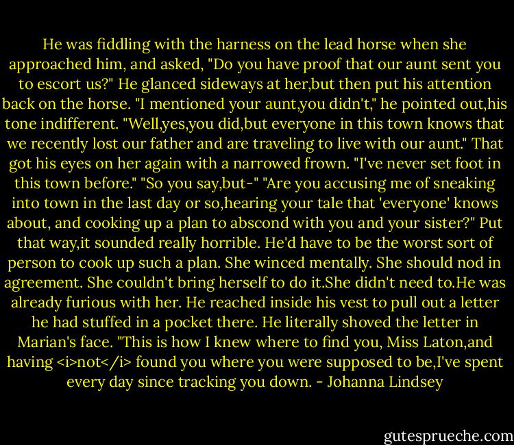 He was fiddling with the harness on the lead horse when she approached him, and asked, "Do you have proof that our aunt sent you to escort us?"<br />He glanced sideways at her,but then put his attention back on the horse. "I mentioned your aunt,you didn't," he pointed out,his tone indifferent.<br />"Well,yes,you did,but everyone in this town knows that we recently lost our father and are traveling to live with our aunt."<br />That got his eyes on her again with a narrowed frown. "I've never set foot in this town before."<br />"So you say,but-"<br />"Are you accusing me of sneaking into town in the last day or so,hearing your tale that 'everyone' knows about, and cooking up a plan to abscond with you and your sister?"<br />Put that way,it sounded really horrible. He'd have to be the worst sort of person to cook up such a plan. She winced mentally. She should nod in agreement. She couldn't bring herself to do it.She didn't need to.He was already furious with her.<br />He reached inside his vest to pull out a letter he had stuffed in a pocket there. He literally shoved the letter in Marian's face.<br />"This is how I knew where to find you, Miss Laton,and having <i>not</i> found you where you were supposed to be,I've spent every day since tracking you down. - Johanna Lindsey