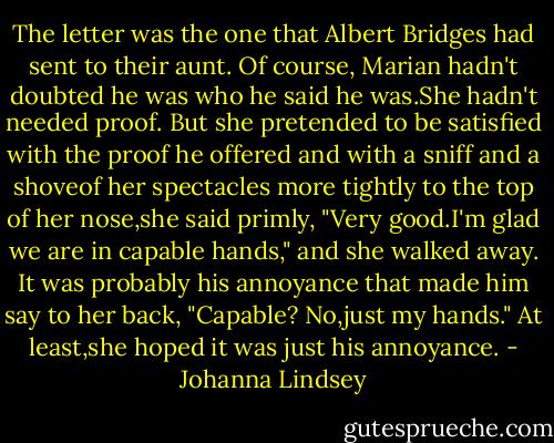 The letter was the one that Albert Bridges had sent to their aunt. Of course, Marian hadn't doubted he was who he said he was.She hadn't needed proof.<br />But she pretended to be satisfied with the proof he offered and with a sniff and a shoveof her spectacles more tightly to the top of her nose,she said primly, "Very good.I'm glad we are in capable hands," and she walked away.<br />It was probably his annoyance that made him say to her back, "Capable? No,just my hands." At least,she hoped it was just his annoyance. - Johanna Lindsey