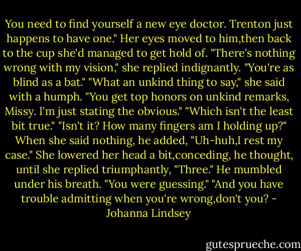 You need to find yourself a new eye doctor. Trenton just happens to have one."<br />Her eyes moved to him,then back to the cup she'd managed to get hold of. "There's nothing wrong with my vision," she replied indignantly.<br />"You're as blind as a bat."<br />"What an unkind thing to say," she said with a humph.<br />"You get top honors on unkind remarks, Missy. I'm just stating the obvious."<br />"Which isn't the least bit true."<br />"Isn't it? How many fingers am I holding up?" When she said nothing, he added, "Uh-huh,I rest my case."<br />She lowered her head a bit,conceding, he thought, until she replied triumphantly, "Three."<br />He mumbled under his breath. "You were guessing."<br />"And you have trouble admitting when you're wrong,don't you? - Johanna Lindsey