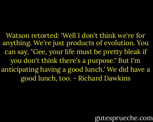 Watson retorted: 'Well I don't think we're for anything.<br />We're just products of evolution. You can say, "Gee, your life must<br />be pretty bleak if you don't think there's a purpose." But I'm anticipating having a good lunch.' We did have a good lunch, too. - Richard Dawkins
