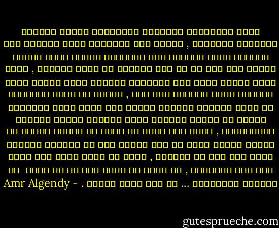 آمنت بالخطيئة كإيمانى بالفضيلة وآمنت بالفشل كإيمانى بالنجاح , وآمنت بكل الأديان التى اجتمعت على السلام فزاد إيمانى بأن الأديان جميعا تكمل بعضها البعض ولم أخف فى بث تلك الرؤية من خلال أفكارى , رأيت أننا جميعا نغوص نحو النهاية بالشكل الذى نرسمه وليس بالشكل الذى يجبرنا على ذلك , ورأيت أن كلمة النهاية هى أكبر أكذوبة يعيشها البشر حيث أننا نسعى لاكتساب نهاية ما لنرسم بدايات أخرى ولنملك الشىء المسمى بالذكريات , آمنت بأن السر لا يقبع فى تجربة واحدة أو اثنين بينما يقبع فى عدة أشياء تمر من خلالنا وأشياء أخرى نمر نحن من خلالها , رأيت أن السر لابد وأن يكون على هذا المنوال , من خلال كل كلمة تقع فى كل جملة<br /><br />من روايتى المنتظرة ... ان شاء الله تعالى . - Amr Algendy