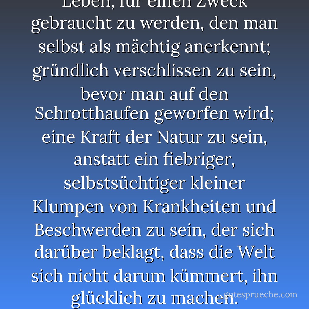 Das ist die wahre Freude am Leben, für einen Zweck gebraucht zu werden, den man selbst als mächtig anerkennt; gründlich verschlissen zu sein, bevor man auf den Schrotthaufen geworfen wird; eine Kraft der Natur zu sein, anstatt ein fiebriger, selbstsüchtiger kleiner Klumpen von Krankheiten und Beschwerden zu sein, der sich darüber beklagt, dass die Welt sich nicht darum kümmert, ihn glücklich zu machen. - George Bernard Shaw<