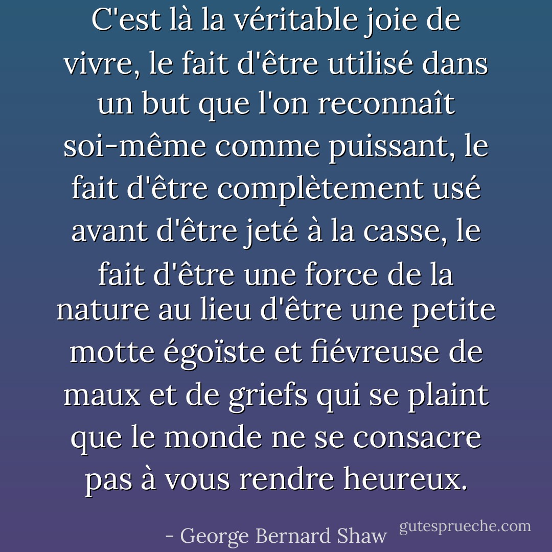 C'est là la véritable joie de vivre, le fait d'être utilisé dans un but que l'on reconnaît soi-même comme puissant, le fait d'être complètement usé avant d'être jeté à la casse, le fait d'être une force de la nature au lieu d'être une petite motte égoïste et fiévreuse de maux et de griefs qui se plaint que le monde ne se consacre pas à vous rendre heureux. - George Bernard Shaw