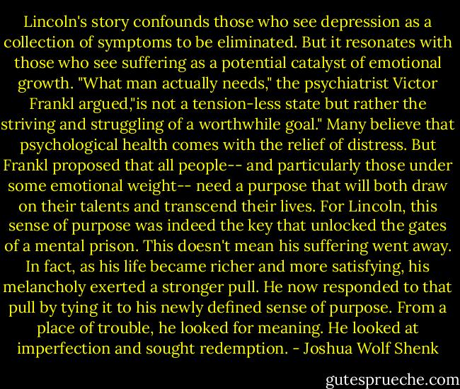 Lincoln's story confounds those who see depression as a collection of symptoms to be eliminated. But it resonates with those who see suffering as a potential catalyst of emotional growth. "What man actually needs," the psychiatrist Victor Frankl argued,"is not a tension-less state but rather the striving and struggling of a worthwhile goal." Many believe that psychological health comes with the relief of distress. But Frankl proposed that all people-- and particularly those under some emotional weight-- need a purpose that will both draw on their talents and transcend their lives. For Lincoln, this sense of purpose was indeed the key that unlocked the gates of a mental prison. This doesn't mean his suffering went away. In fact, as his life became richer and more satisfying, his melancholy exerted a stronger pull. He now responded to that pull by tying it to his newly defined sense of purpose. From a place of trouble, he looked for meaning. He looked at imperfection and sought redemption. - Joshua Wolf Shenk