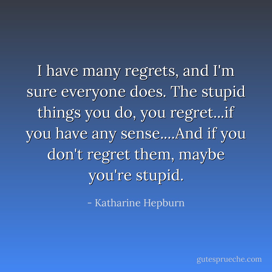 I have many regrets, and I'm sure everyone does. The stupid things you do, you regret...if you have any sense....And if you don't regret them, maybe you're stupid. - Katharine Hepburn